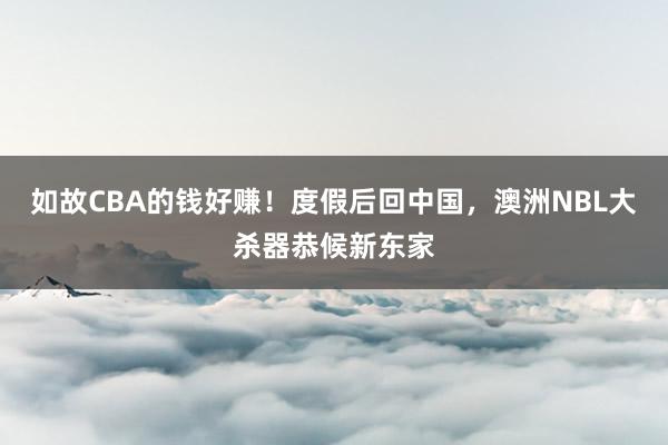 如故CBA的钱好赚！度假后回中国，澳洲NBL大杀器恭候新东家