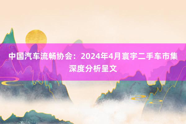 中国汽车流畅协会：2024年4月寰宇二手车市集深度分析呈文