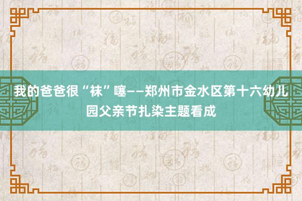 我的爸爸很“袜”噻——郑州市金水区第十六幼儿园父亲节扎染主题看成