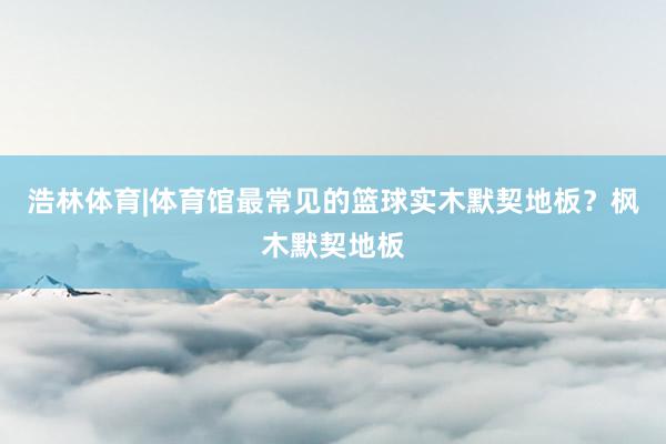 浩林体育|体育馆最常见的篮球实木默契地板？枫木默契地板