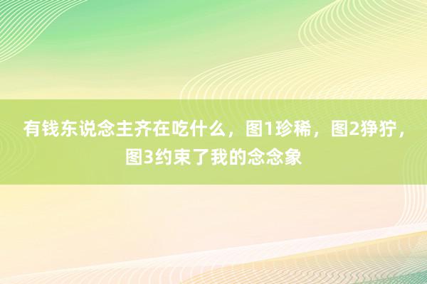 有钱东说念主齐在吃什么，图1珍稀，图2狰狞，图3约束了我的念念象