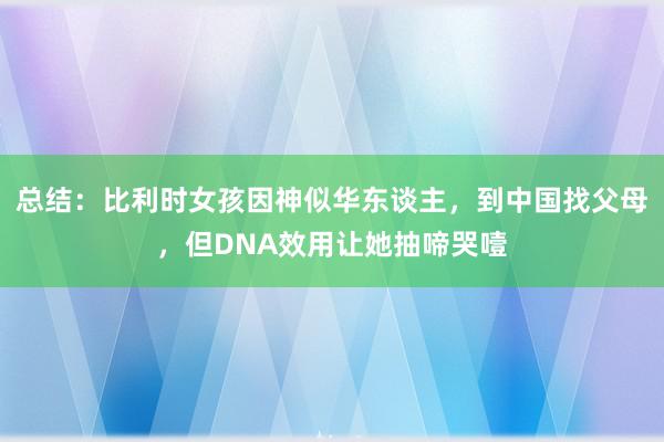 总结：比利时女孩因神似华东谈主，到中国找父母，但DNA效用让她抽啼哭噎