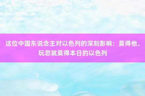 这位中国东说念主对以色列的深刻影响：莫得他，玩忽就莫得本日的以色列