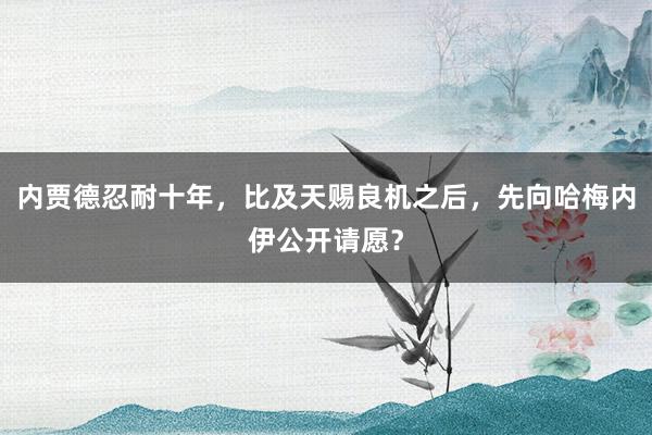 内贾德忍耐十年，比及天赐良机之后，先向哈梅内伊公开请愿？