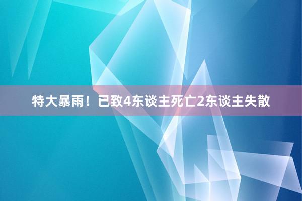 特大暴雨！已致4东谈主死亡2东谈主失散