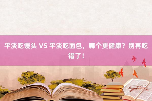 平淡吃馒头 VS 平淡吃面包，哪个更健康？别再吃错了！