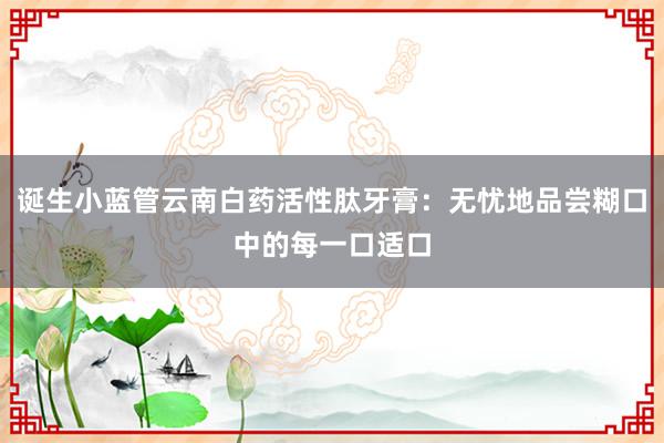 诞生小蓝管云南白药活性肽牙膏：无忧地品尝糊口中的每一口适口