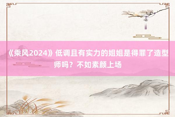 《乘风2024》低调且有实力的姐姐是得罪了造型师吗？不如素颜上场