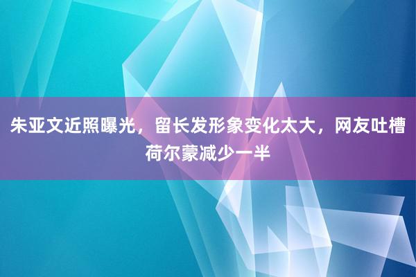 朱亚文近照曝光，留长发形象变化太大，网友吐槽荷尔蒙减少一半