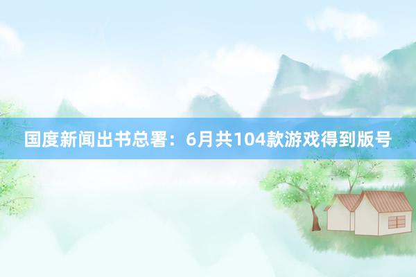 国度新闻出书总署：6月共104款游戏得到版号