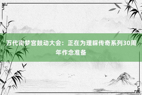 万代南梦宫鼓动大会：正在为理睬传奇系列30周年作念准备