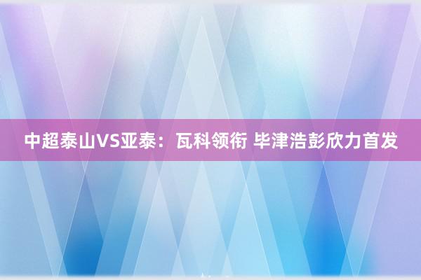 中超泰山VS亚泰：瓦科领衔 毕津浩彭欣力首发