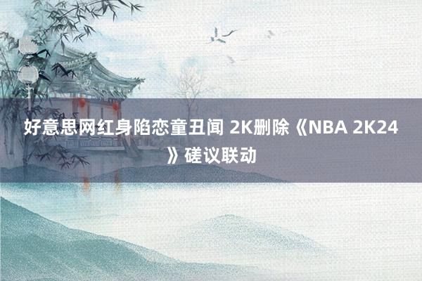 好意思网红身陷恋童丑闻 2K删除《NBA 2K24》磋议联动