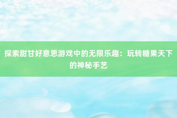 探索甜甘好意思游戏中的无限乐趣：玩转糖果天下的神秘手艺