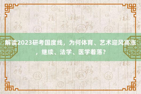 解读2023研考国度线，为何体育、艺术迎风高涨，继续、法学、医学着落？