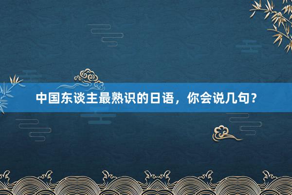 中国东谈主最熟识的日语，你会说几句？