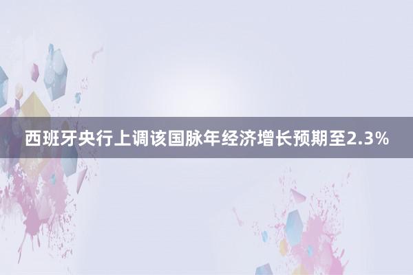 西班牙央行上调该国脉年经济增长预期至2.3%