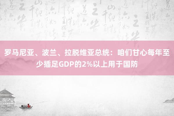 罗马尼亚、波兰、拉脱维亚总统：咱们甘心每年至少插足GDP的2%以上用于国防