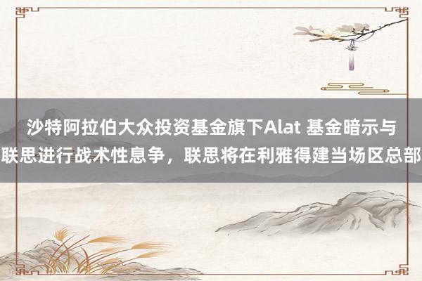 沙特阿拉伯大众投资基金旗下Alat 基金暗示与联思进行战术性息争，联思将在利雅得建当场区总部