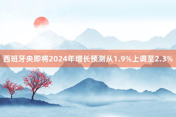 西班牙央即将2024年增长预测从1.9%上调至2.3%