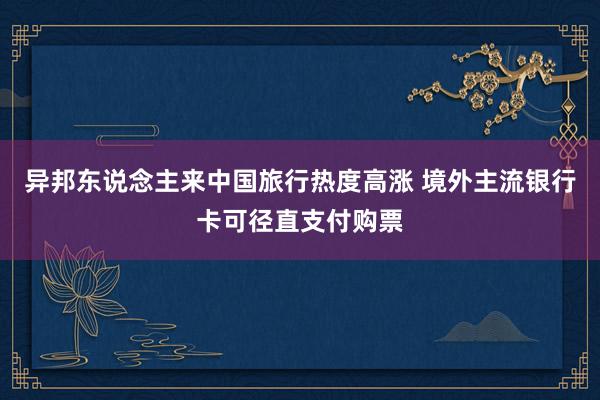 异邦东说念主来中国旅行热度高涨 境外主流银行卡可径直支付购票