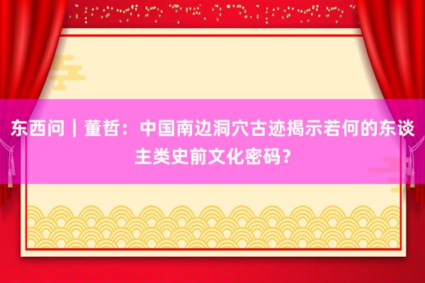 东西问｜董哲：中国南边洞穴古迹揭示若何的东谈主类史前文化密码？