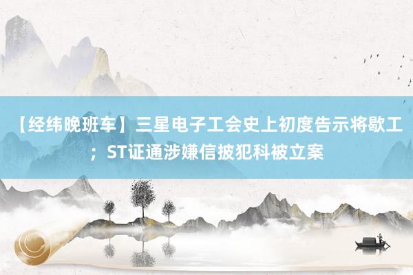 【经纬晚班车】三星电子工会史上初度告示将歇工；ST证通涉嫌信披犯科被立案