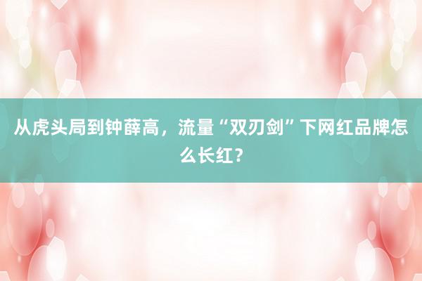 从虎头局到钟薛高，流量“双刃剑”下网红品牌怎么长红？