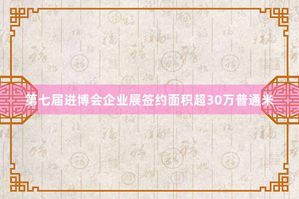 第七届进博会企业展签约面积超30万普通米