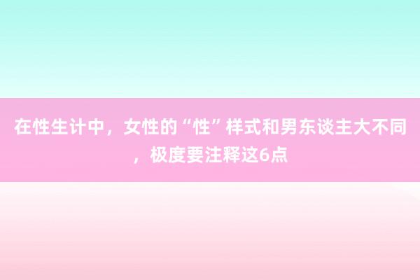 在性生计中，女性的“性”样式和男东谈主大不同，极度要注释这6点