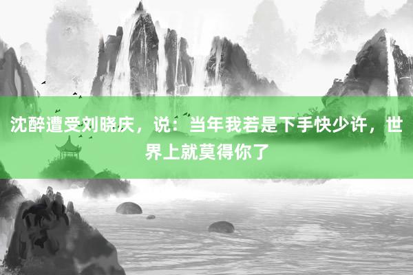 沈醉遭受刘晓庆，说：当年我若是下手快少许，世界上就莫得你了