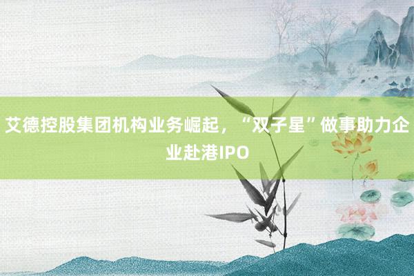 艾德控股集团机构业务崛起，“双子星”做事助力企业赴港IPO