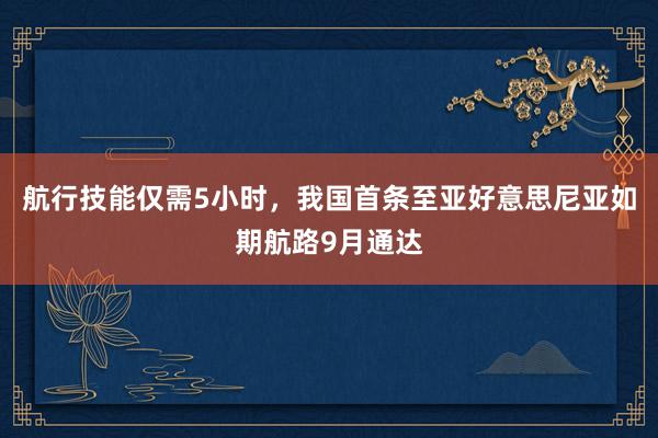 航行技能仅需5小时，我国首条至亚好意思尼亚如期航路9月通达