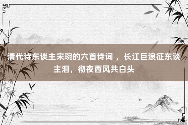 清代诗东谈主宋琬的六首诗词 ，长江巨浪征东谈主泪，彻夜西风共白头