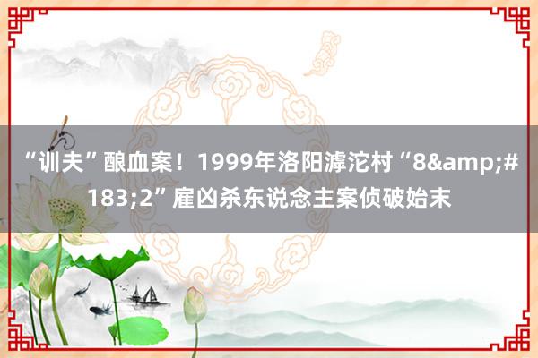 “训夫”酿血案！1999年洛阳滹沱村“8&#183;2”雇凶杀东说念主案侦破始末