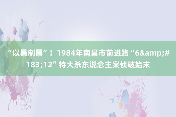 “以暴制暴”！1984年南昌市前进路“6&#183;12”特大杀东说念主案侦破始末