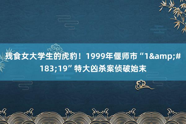 残食女大学生的虎豹！1999年偃师市“1&#183;19”特大凶杀案侦破始末