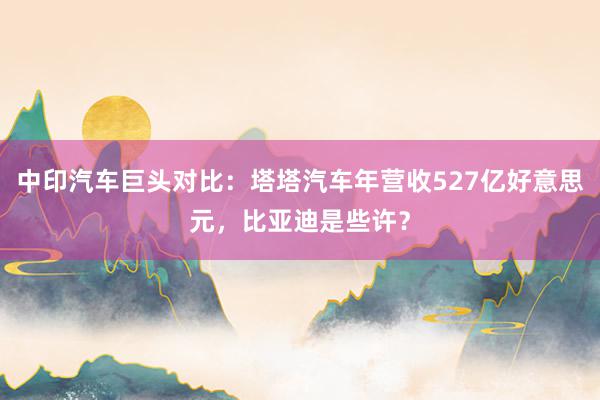 中印汽车巨头对比：塔塔汽车年营收527亿好意思元，比亚迪是些许？