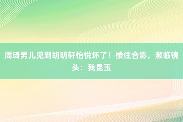 周琦男儿见到胡明轩怡悦坏了！搂住合影，濒临镜头：我昆玉