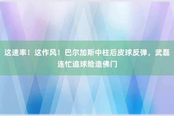 这速率！这作风！巴尔加斯中柱后皮球反弹，武磊连忙追球险造佛门