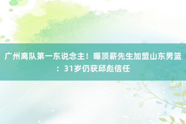 广州离队第一东说念主！曝顶薪先生加盟山东男篮：31岁仍获邱彪信任