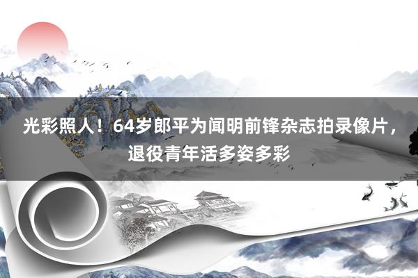 光彩照人！64岁郎平为闻明前锋杂志拍录像片，退役青年活多姿多彩