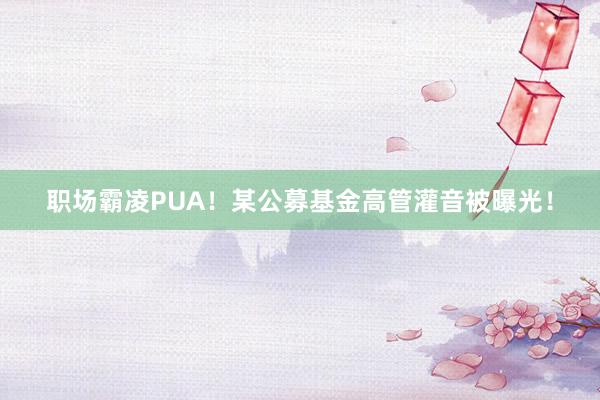 职场霸凌PUA！某公募基金高管灌音被曝光！