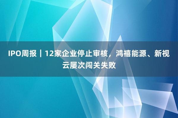 IPO周报｜12家企业停止审核，鸿禧能源、新视云屡次闯关失败