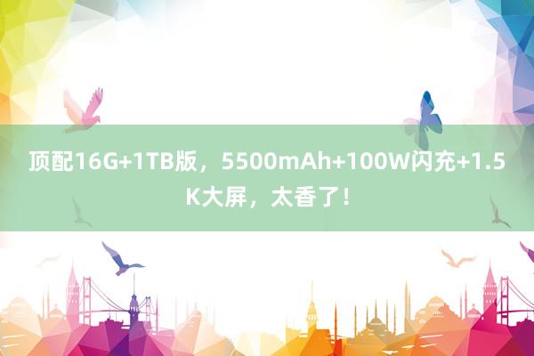 顶配16G+1TB版，5500mAh+100W闪充+1.5K大屏，太香了！