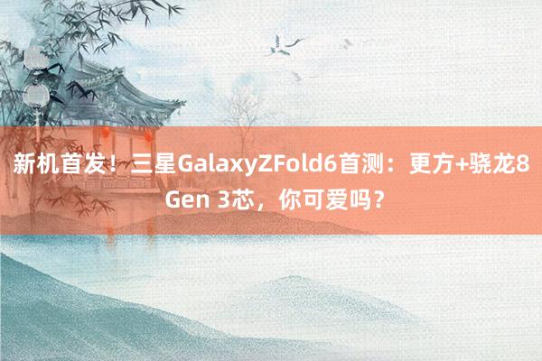 新机首发！三星GalaxyZFold6首测：更方+骁龙8 Gen 3芯，你可爱吗？