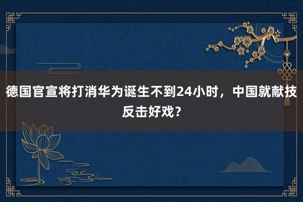 德国官宣将打消华为诞生不到24小时，中国就献技反击好戏？