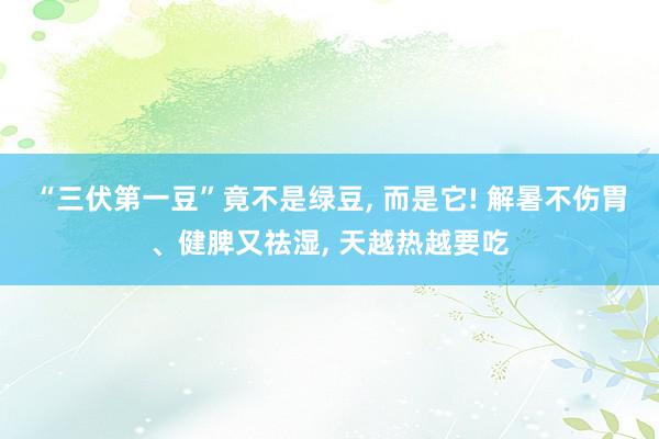 “三伏第一豆”竟不是绿豆, 而是它! 解暑不伤胃、健脾又祛湿, 天越热越要吃