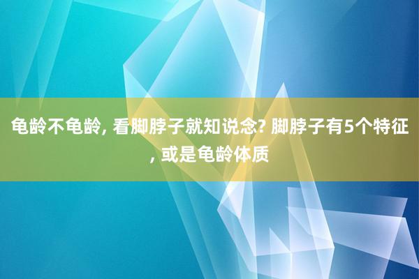 龟龄不龟龄, 看脚脖子就知说念? 脚脖子有5个特征, 或是龟龄体质