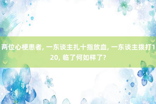 两位心梗患者, 一东谈主扎十指放血, 一东谈主拨打120, 临了何如样了?